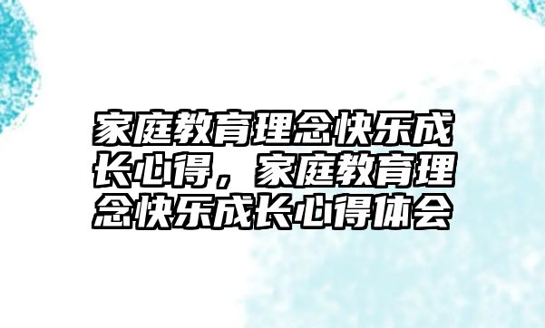 家庭教育理念快樂(lè)成長(zhǎng)心得，家庭教育理念快樂(lè)成長(zhǎng)心得體會(huì)