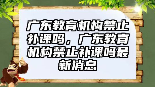 廣東教育機構(gòu)禁止補課嗎，廣東教育機構(gòu)禁止補課嗎最新消息