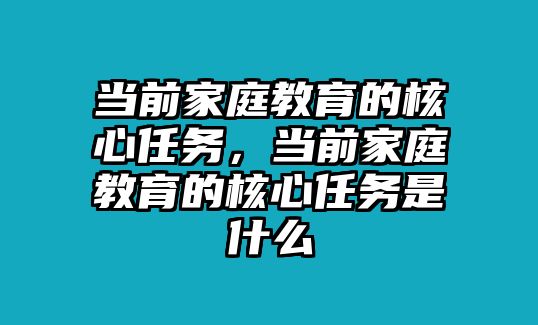 當(dāng)前家庭教育的核心任務(wù)，當(dāng)前家庭教育的核心任務(wù)是什么