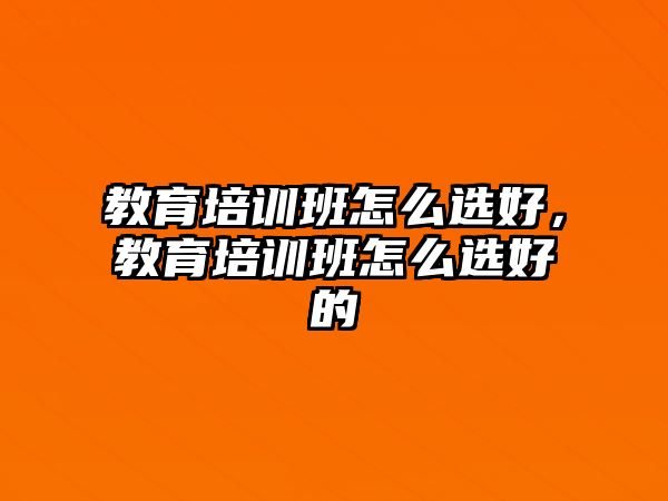 教育培訓班怎么選好，教育培訓班怎么選好的