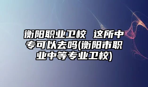 衡陽職業(yè)衛(wèi)校 這所中專可以去嗎(衡陽市職業(yè)中等專業(yè)衛(wèi)校)