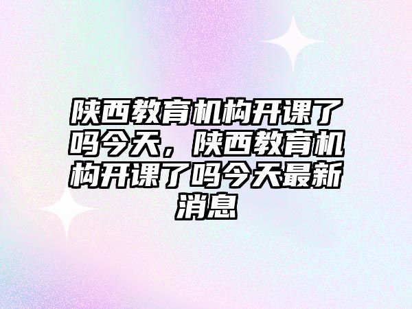 陜西教育機構開課了嗎今天，陜西教育機構開課了嗎今天最新消息