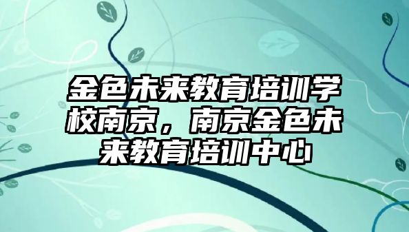 金色未來教育培訓(xùn)學(xué)校南京，南京金色未來教育培訓(xùn)中心