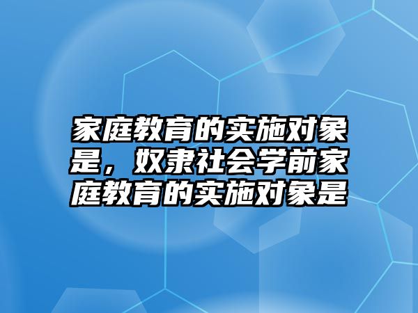 家庭教育的實(shí)施對(duì)象是，奴隸社會(huì)學(xué)前家庭教育的實(shí)施對(duì)象是