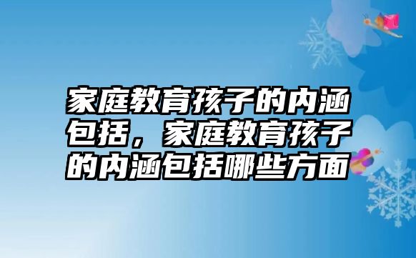 家庭教育孩子的內(nèi)涵包括，家庭教育孩子的內(nèi)涵包括哪些方面