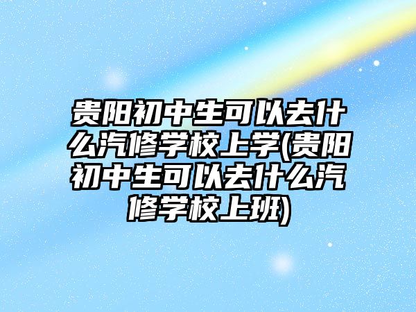 貴陽初中生可以去什么汽修學(xué)校上學(xué)(貴陽初中生可以去什么汽修學(xué)校上班)