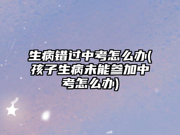 生病錯過中考怎么辦(孩子生病未能參加中考怎么辦)