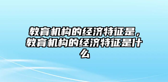 教育機構(gòu)的經(jīng)濟特征是，教育機構(gòu)的經(jīng)濟特征是什么