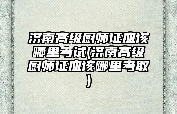 濟南高級廚師證應該哪里考試(濟南高級廚師證應該哪里考取)