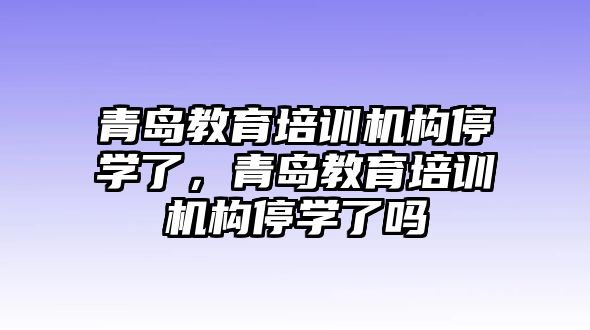 青島教育培訓(xùn)機(jī)構(gòu)停學(xué)了，青島教育培訓(xùn)機(jī)構(gòu)停學(xué)了嗎