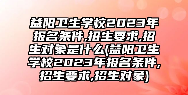 益陽衛(wèi)生學(xué)校2023年報(bào)名條件,招生要求,招生對(duì)象是什么(益陽衛(wèi)生學(xué)校2023年報(bào)名條件,招生要求,招生對(duì)象)