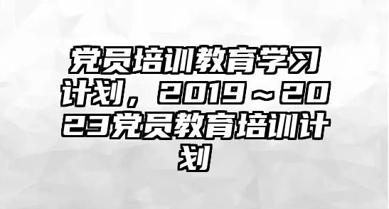 黨員培訓(xùn)教育學(xué)習(xí)計劃，2019～2023黨員教育培訓(xùn)計劃