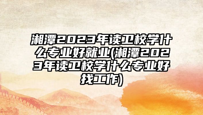 湘潭2023年讀衛(wèi)校學(xué)什么專業(yè)好就業(yè)(湘潭2023年讀衛(wèi)校學(xué)什么專業(yè)好找工作)