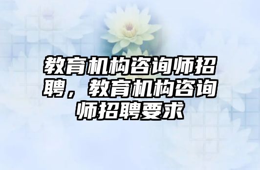 教育機(jī)構(gòu)咨詢師招聘，教育機(jī)構(gòu)咨詢師招聘要求