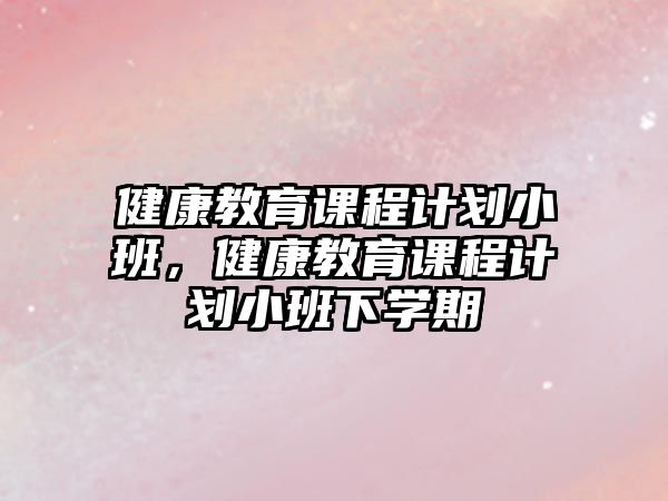 健康教育課程計(jì)劃小班，健康教育課程計(jì)劃小班下學(xué)期