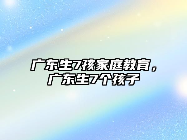 廣東生7孩家庭教育，廣東生7個(gè)孩子