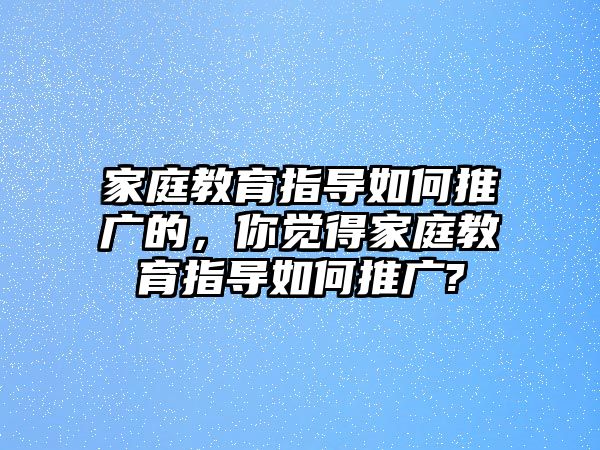 家庭教育指導(dǎo)如何推廣的，你覺得家庭教育指導(dǎo)如何推廣?