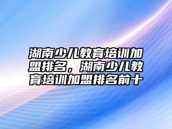 湖南少兒教育培訓(xùn)加盟排名，湖南少兒教育培訓(xùn)加盟排名前十