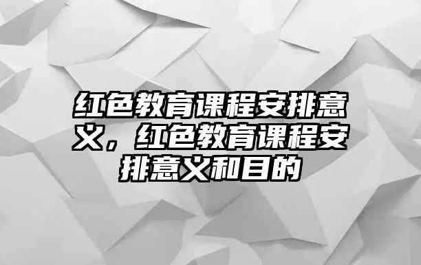 紅色教育課程安排意義，紅色教育課程安排意義和目的