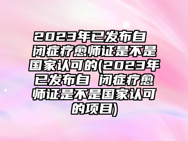 2023年已發(fā)布自 閉癥療愈師證是不是國家認可的(2023年已發(fā)布自 閉癥療愈師證是不是國家認可的項目)