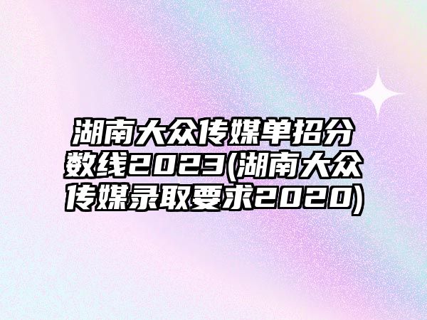 湖南大眾傳媒單招分?jǐn)?shù)線2023(湖南大眾傳媒錄取要求2020)