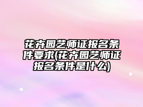 花卉園藝師證報(bào)名條件要求(花卉園藝師證報(bào)名條件是什么)