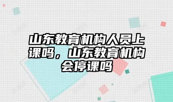 山東教育機構(gòu)人員上課嗎，山東教育機構(gòu)會停課嗎