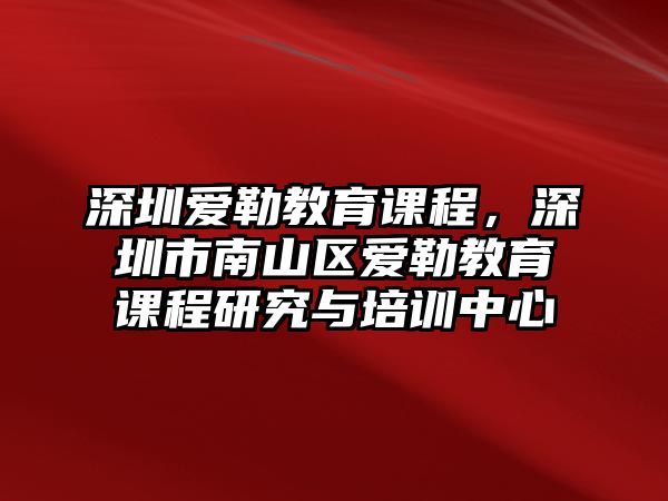 深圳愛勒教育課程，深圳市南山區(qū)愛勒教育課程研究與培訓中心