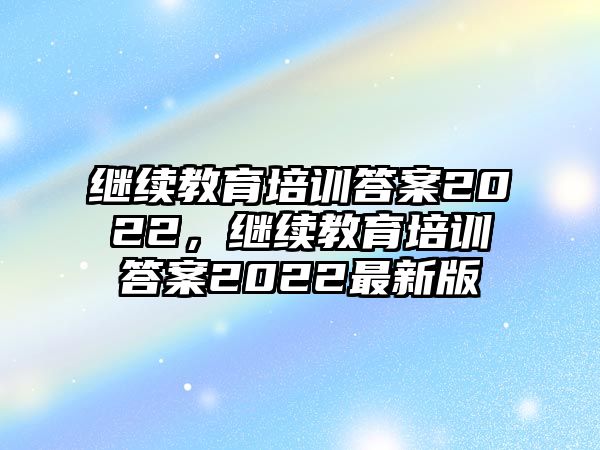 繼續(xù)教育培訓(xùn)答案2022，繼續(xù)教育培訓(xùn)答案2022最新版