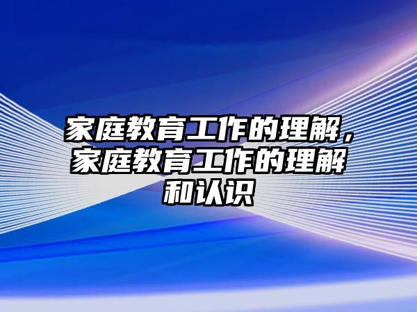 家庭教育工作的理解，家庭教育工作的理解和認識