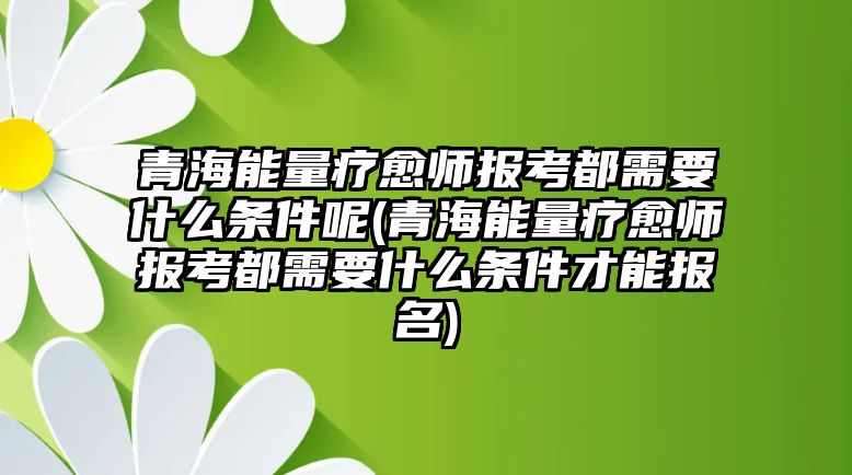 青海能量療愈師報(bào)考都需要什么條件呢(青海能量療愈師報(bào)考都需要什么條件才能報(bào)名)