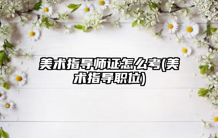 美術(shù)指導(dǎo)師證怎么考(美術(shù)指導(dǎo)職位)