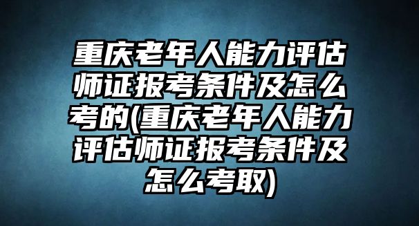 重慶老年人能力評估師證報考條件及怎么考的(重慶老年人能力評估師證報考條件及怎么考取)