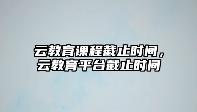 云教育課程截止時(shí)間，云教育平臺(tái)截止時(shí)間