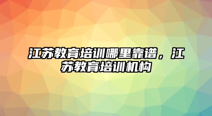 江蘇教育培訓哪里靠譜，江蘇教育培訓機構(gòu)