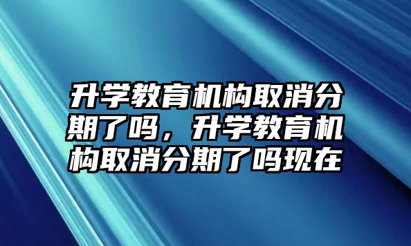 升學(xué)教育機(jī)構(gòu)取消分期了嗎，升學(xué)教育機(jī)構(gòu)取消分期了嗎現(xiàn)在