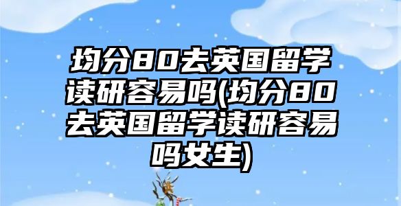 均分80去英國留學(xué)讀研容易嗎(均分80去英國留學(xué)讀研容易嗎女生)