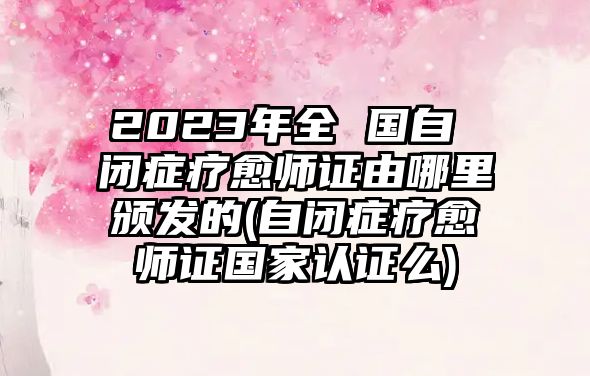 2023年全 國自 閉癥療愈師證由哪里頒發(fā)的(自閉癥療愈師證國家認證么)