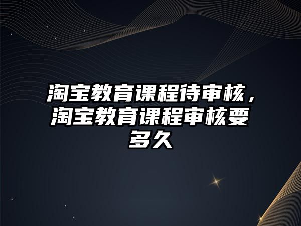 淘寶教育課程待審核，淘寶教育課程審核要多久