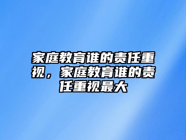 家庭教育誰的責任重視，家庭教育誰的責任重視最大