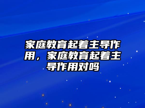 家庭教育起著主導(dǎo)作用，家庭教育起著主導(dǎo)作用對(duì)嗎