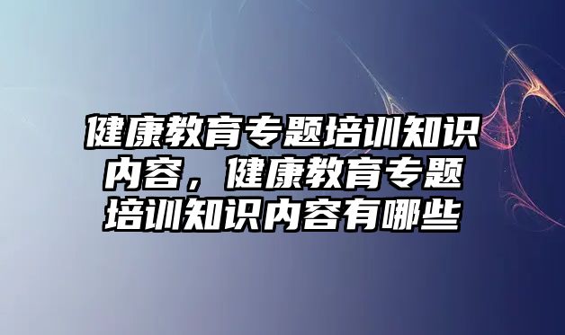 健康教育專題培訓(xùn)知識內(nèi)容，健康教育專題培訓(xùn)知識內(nèi)容有哪些