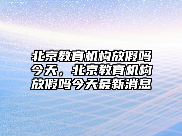 北京教育機構(gòu)放假嗎今天，北京教育機構(gòu)放假嗎今天最新消息