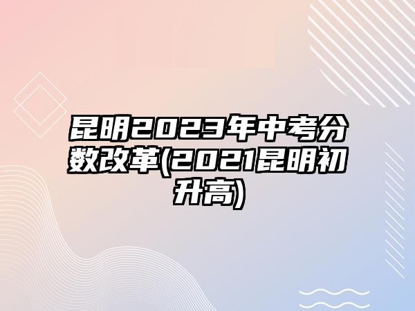 昆明2023年中考分?jǐn)?shù)改革(2021昆明初升高)