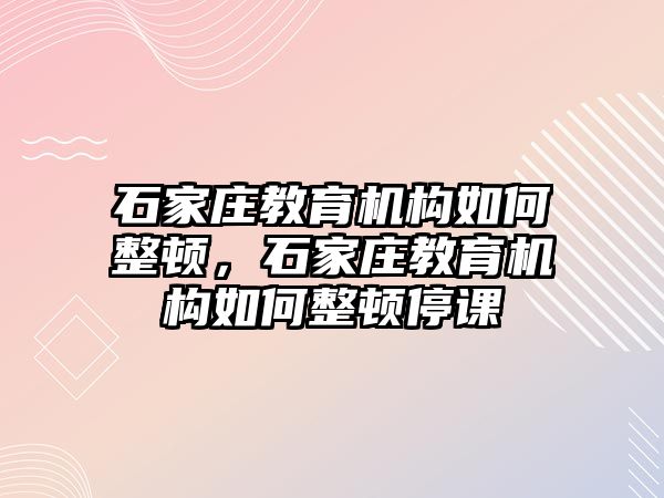 石家莊教育機(jī)構(gòu)如何整頓，石家莊教育機(jī)構(gòu)如何整頓停課