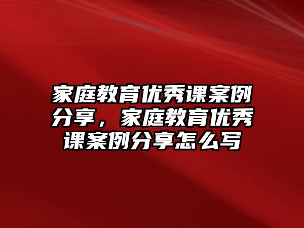 家庭教育優(yōu)秀課案例分享，家庭教育優(yōu)秀課案例分享怎么寫