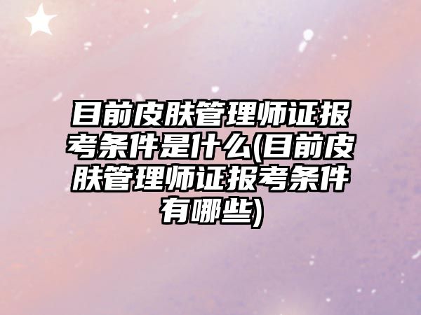 目前皮膚管理師證報(bào)考條件是什么(目前皮膚管理師證報(bào)考條件有哪些)