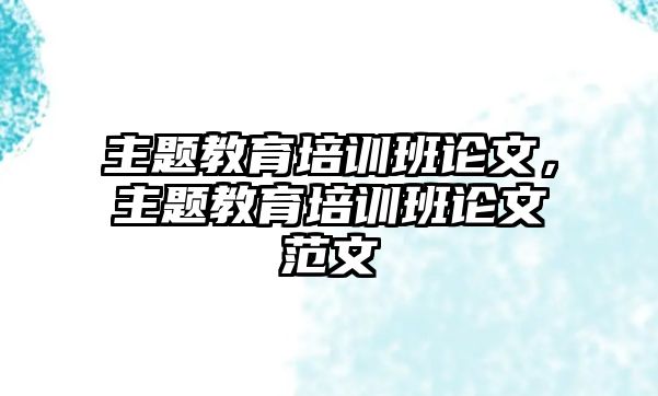 主題教育培訓(xùn)班論文，主題教育培訓(xùn)班論文范文