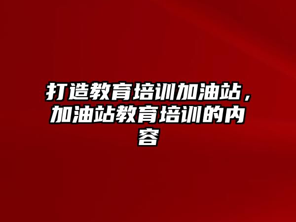 打造教育培訓(xùn)加油站，加油站教育培訓(xùn)的內(nèi)容