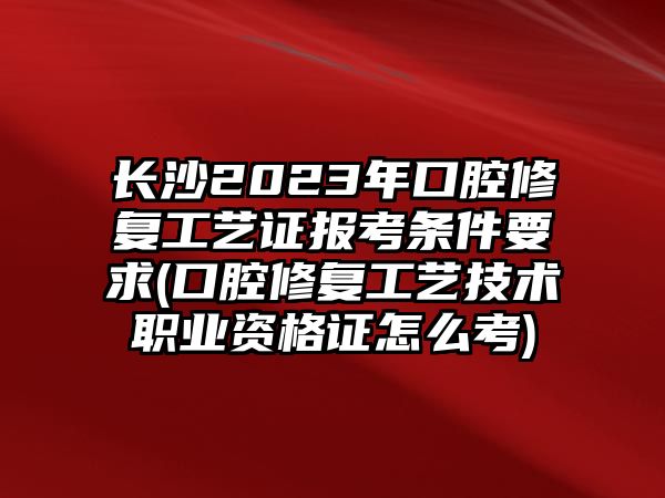 長沙2023年口腔修復工藝證報考條件要求(口腔修復工藝技術(shù)職業(yè)資格證怎么考)